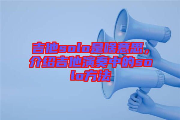 吉他solo是啥意思，介紹吉他演奏中的solo方法