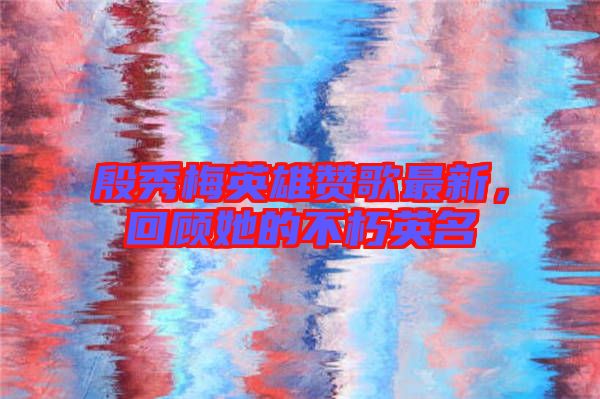 殷秀梅英雄贊歌最新，回顧她的不朽英名