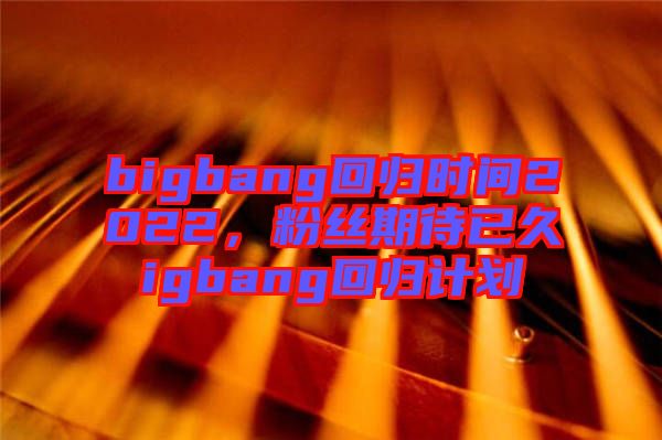 bigbang回歸時間2022，粉絲期待已久igbang回歸計劃