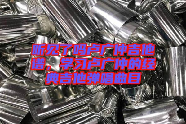 聽見了嗎盧廣仲吉他譜，學(xué)習(xí)盧廣仲的經(jīng)典吉他彈唱曲目