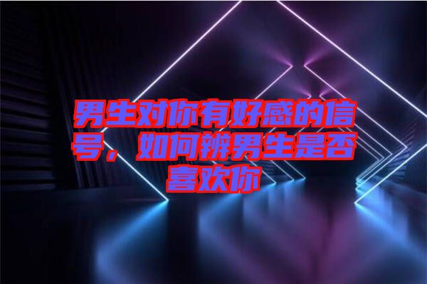 男生對你有好感的信號，如何辨男生是否喜歡你