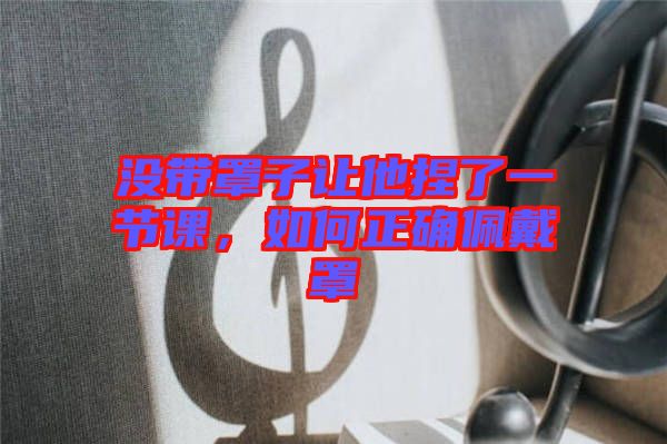 沒帶罩子讓他捏了一節(jié)課，如何正確佩戴罩