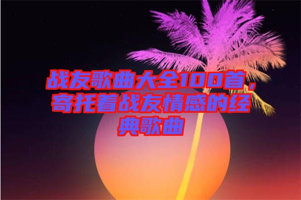 戰(zhàn)友歌曲大全100首，寄托著戰(zhàn)友情感的經(jīng)典歌曲