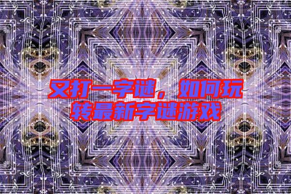 又打一字謎，如何玩轉(zhuǎn)最新字謎游戲