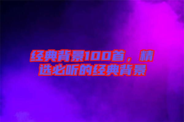 經(jīng)典背景100首，精選必聽(tīng)的經(jīng)典背景