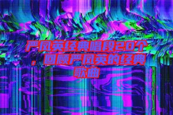 嚴(yán)鳳英經(jīng)典唱段20個(gè)，回顧嚴(yán)鳳英的經(jīng)典歌曲