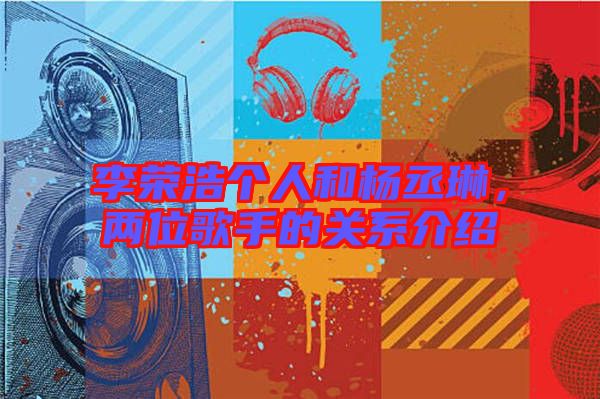 李榮浩個(gè)人和楊丞琳，兩位歌手的關(guān)系介紹