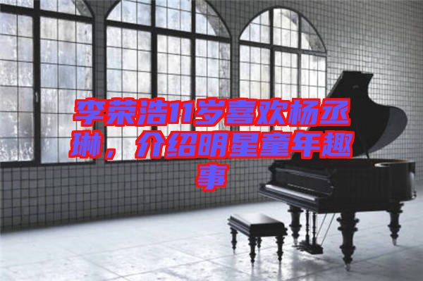 李榮浩11歲喜歡楊丞琳，介紹明星童年趣事