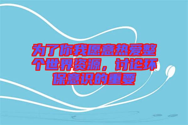 為了你我愿意熱愛整個世界資源，討論環(huán)保意識的重要