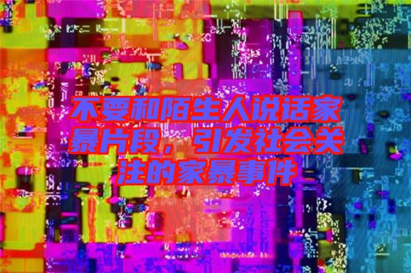 不要和陌生人說話家暴片段，引發(fā)社會關(guān)注的家暴事件
