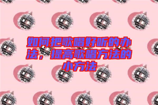 如何把歌唱好聽的辦法，提高歌唱方法的小方法