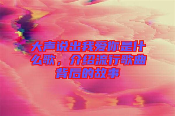 大聲說(shuō)出我愛你是什么歌，介紹流行歌曲背后的故事