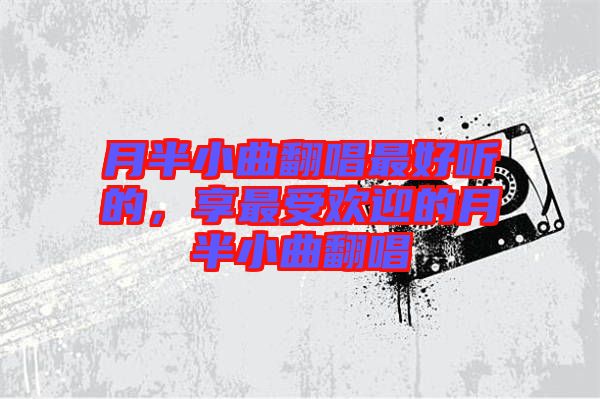 月半小曲翻唱最好聽的，享最受歡迎的月半小曲翻唱