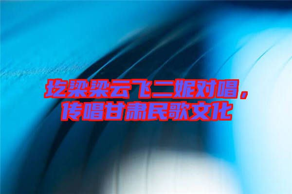 圪梁梁云飛二妮對唱，傳唱甘肅民歌文化