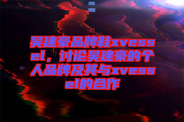 吳建豪品牌鞋xvessel，討論吳建豪的個人品牌及其與xvessel的合作