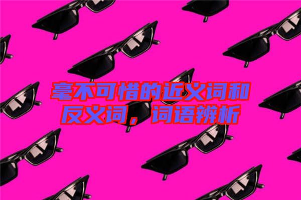 毫不可惜的近義詞和反義詞，詞語辨析