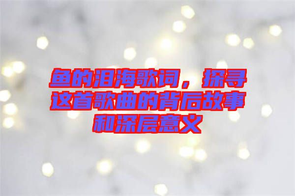 魚的淚海歌詞，探尋這首歌曲的背后故事和深層意義