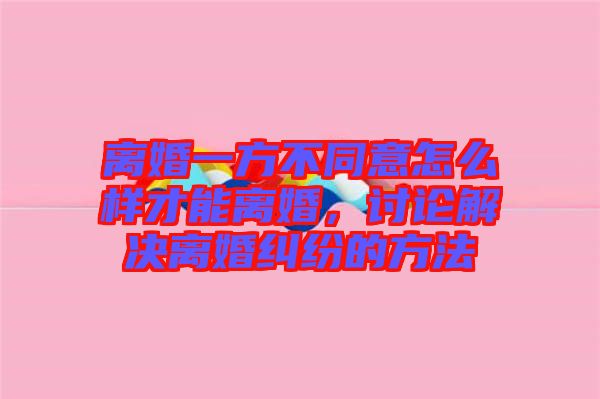 離婚一方不同意怎么樣才能離婚，討論解決離婚糾紛的方法