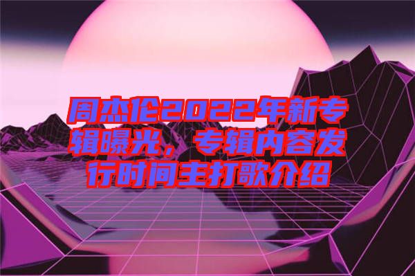 周杰倫2022年新專輯曝光，專輯內(nèi)容發(fā)行時(shí)間主打歌介紹