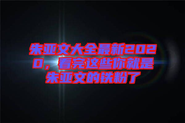 朱亞文大全最新2020，看完這些你就是朱亞文的鐵粉了