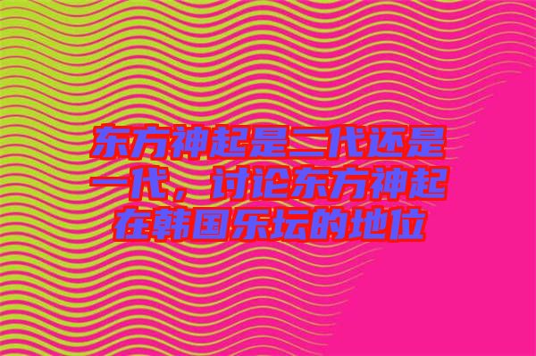 東方神起是二代還是一代，討論東方神起在韓國(guó)樂(lè)壇的地位