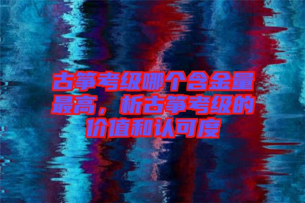 古箏考級(jí)哪個(gè)含金量最高，析古箏考級(jí)的價(jià)值和認(rèn)可度