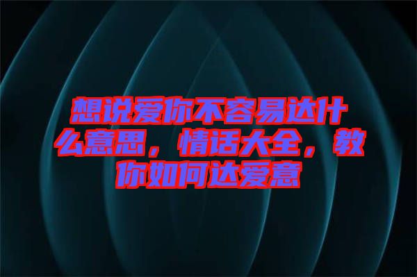 想說愛你不容易達(dá)什么意思，情話大全，教你如何達(dá)愛意