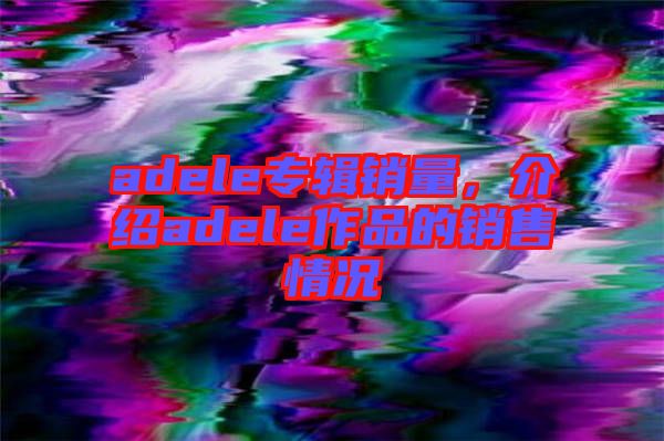 adele專輯銷量，介紹adele作品的銷售情況