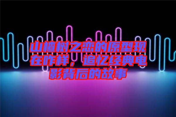 山楂樹之戀的原型現在咋樣，追憶經典電影背后的故事