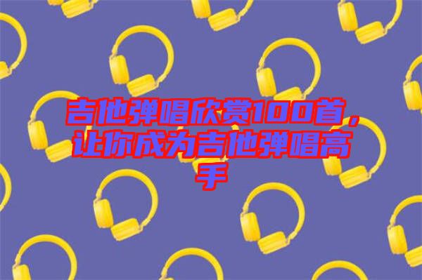 吉他彈唱欣賞100首，讓你成為吉他彈唱高手