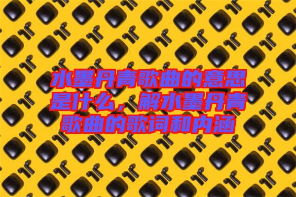 水墨丹青歌曲的意思是什么，解水墨丹青歌曲的歌詞和內(nèi)涵