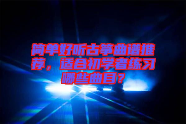 簡(jiǎn)單好聽古箏曲譜推薦，適合初學(xué)者練習(xí)哪些曲目？