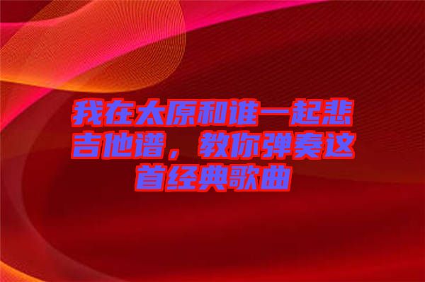 我在太原和誰(shuí)一起悲吉他譜，教你彈奏這首經(jīng)典歌曲