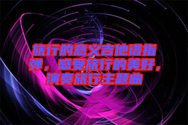 旅行的意義吉他譜指彈，感受旅行的美好，演奏旅行主題曲