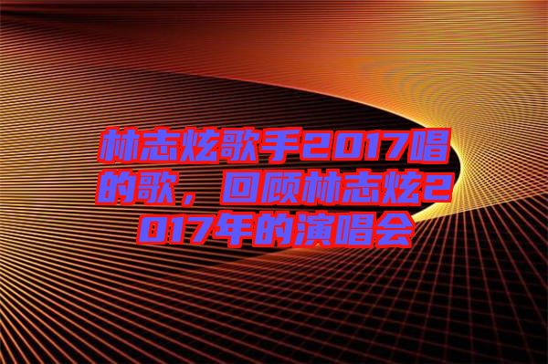 林志炫歌手2017唱的歌，回顧林志炫2017年的演唱會(huì)