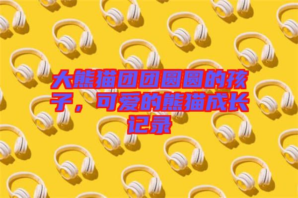 大熊貓團(tuán)團(tuán)圓圓的孩子，可愛的熊貓成長(zhǎng)記錄