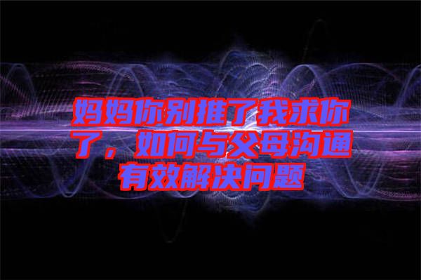 媽媽你別推了我求你了，如何與父母溝通有效解決問題
