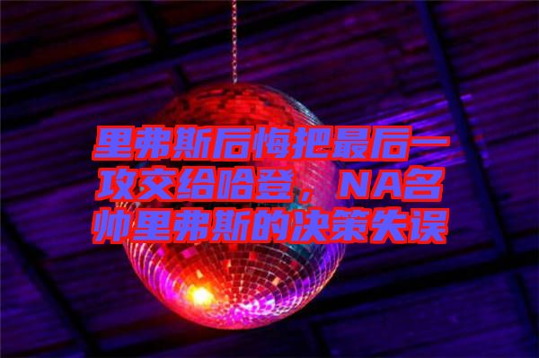 里弗斯后悔把最后一攻交給哈登，NA名帥里弗斯的決策失誤