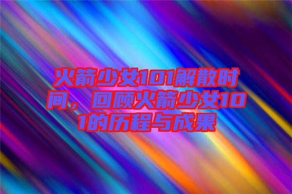 火箭少女101解散時(shí)間，回顧火箭少女101的歷程與成果