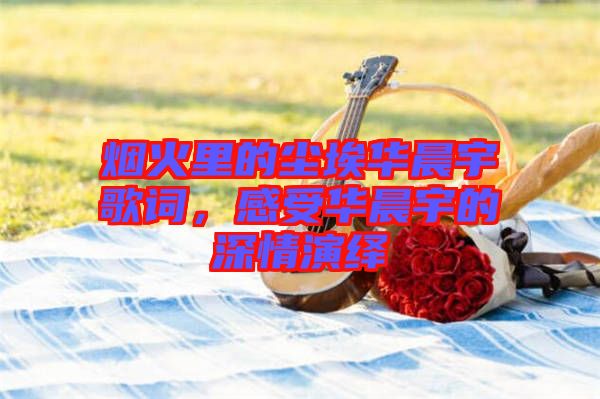 煙火里的塵埃華晨宇歌詞，感受華晨宇的深情演繹