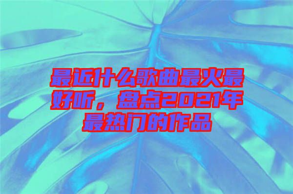 最近什么歌曲最火最好聽(tīng)，盤(pán)點(diǎn)2021年最熱門(mén)的作品