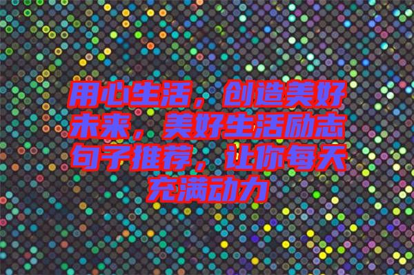 用心生活，創(chuàng)造美好未來，美好生活勵(lì)志句子推薦，讓你每天充滿動(dòng)力