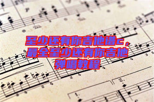 至少還有你吉他譜c，最全至少還有你吉他彈唱教程