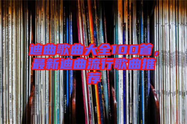 迪曲歌曲大全100首，最新迪曲流行歌曲推薦