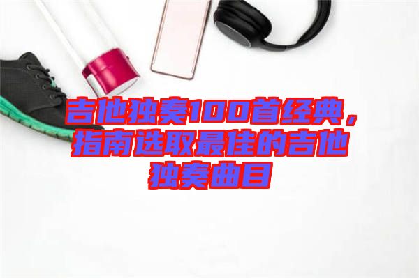 吉他獨奏100首經(jīng)典，指南選取最佳的吉他獨奏曲目