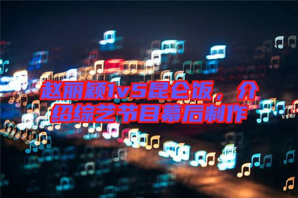 趙麗穎1v5昆侖飯，介紹綜藝節(jié)目幕后制作