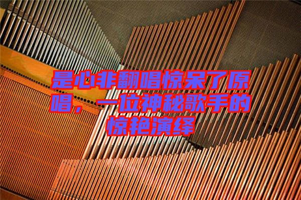 是心非翻唱驚呆了原唱，一位神秘歌手的驚艷演繹