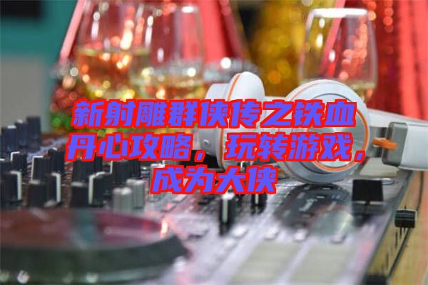 新射雕群俠傳之鐵血丹心攻略，玩轉游戲，成為大俠