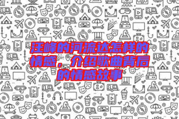汪峰的河流達(dá)怎樣的情感，介紹歌曲背后的情感故事