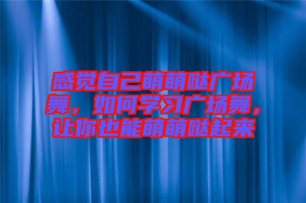 感覺自己萌萌噠廣場(chǎng)舞，如何學(xué)習(xí)廣場(chǎng)舞，讓你也能萌萌噠起來